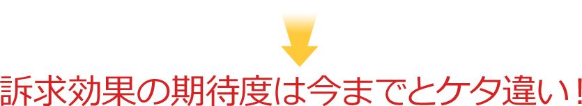 訴求効果の期待度は今までとケタ違い！