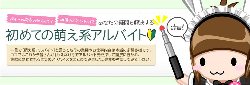 一言で【萌え系アルバイト】と言ってもその業種やお仕事内容は本当に多種多様です。ココではこれから皆さんが【もえなび！】でアルバイト先を探して面接に行かれ、実際に勤務されるまでのアドバイスをまとめてみました。是非参考にしてみて下さい。